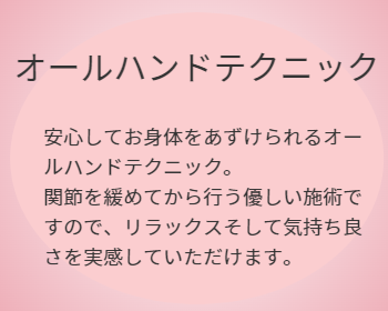 オールハンドテクニックとは,安心してお身体をあずけられるオールハンドテクニック。 関節を緩めてから行う優しい施術ですので、リラックスそして気持ち良さを実感していただけます。